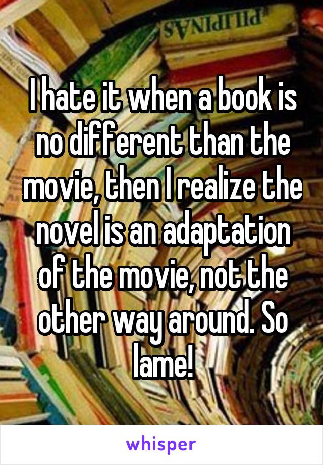 I hate it when a book is no different than the movie, then I realize the novel is an adaptation of the movie, not the other way around. So lame!