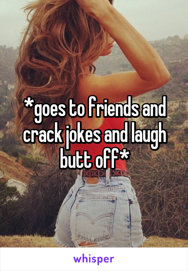 *goes to friends and crack jokes and laugh butt off*