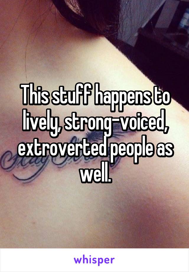 This stuff happens to lively, strong-voiced, extroverted people as well.