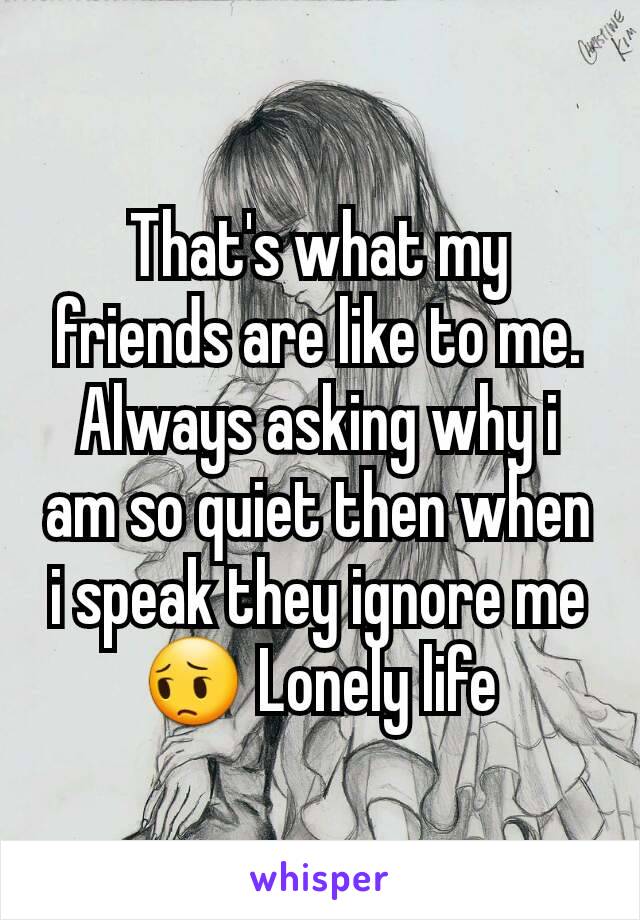 That's what my friends are like to me. Always asking why i am so quiet then when i speak they ignore me 😔 Lonely life