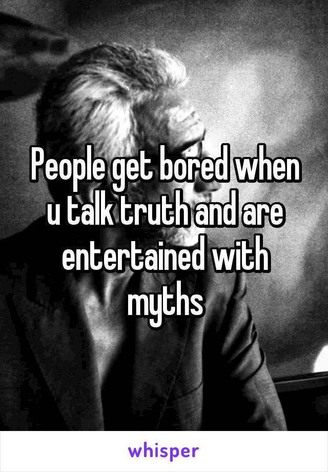 People get bored when u talk truth and are entertained with myths