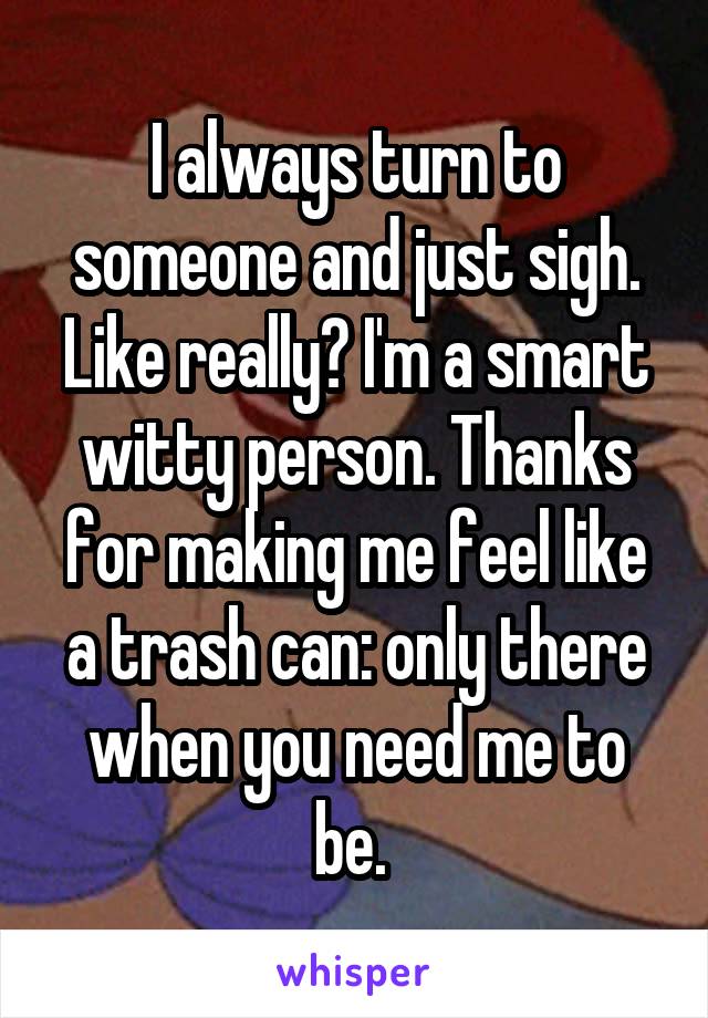 I always turn to someone and just sigh. Like really? I'm a smart witty person. Thanks for making me feel like a trash can: only there when you need me to be. 