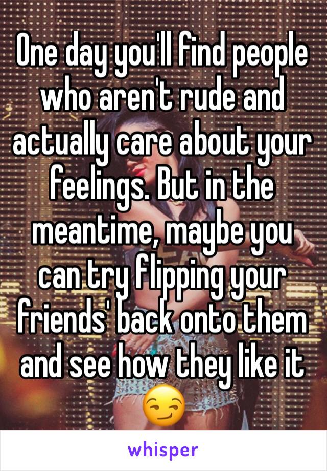 One day you'll find people who aren't rude and actually care about your feelings. But in the meantime, maybe you can try flipping your friends' back onto them and see how they like it 😏