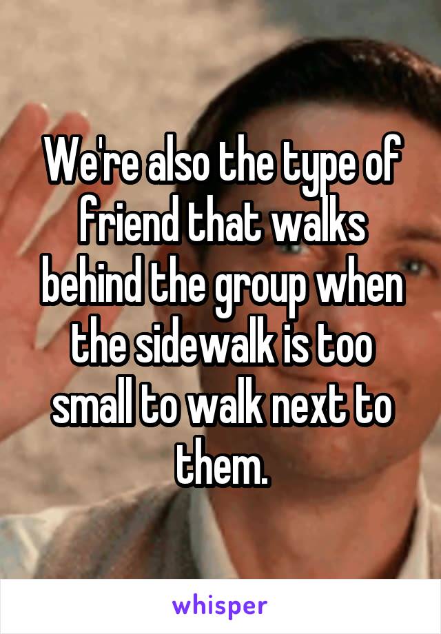 We're also the type of friend that walks behind the group when the sidewalk is too small to walk next to them.