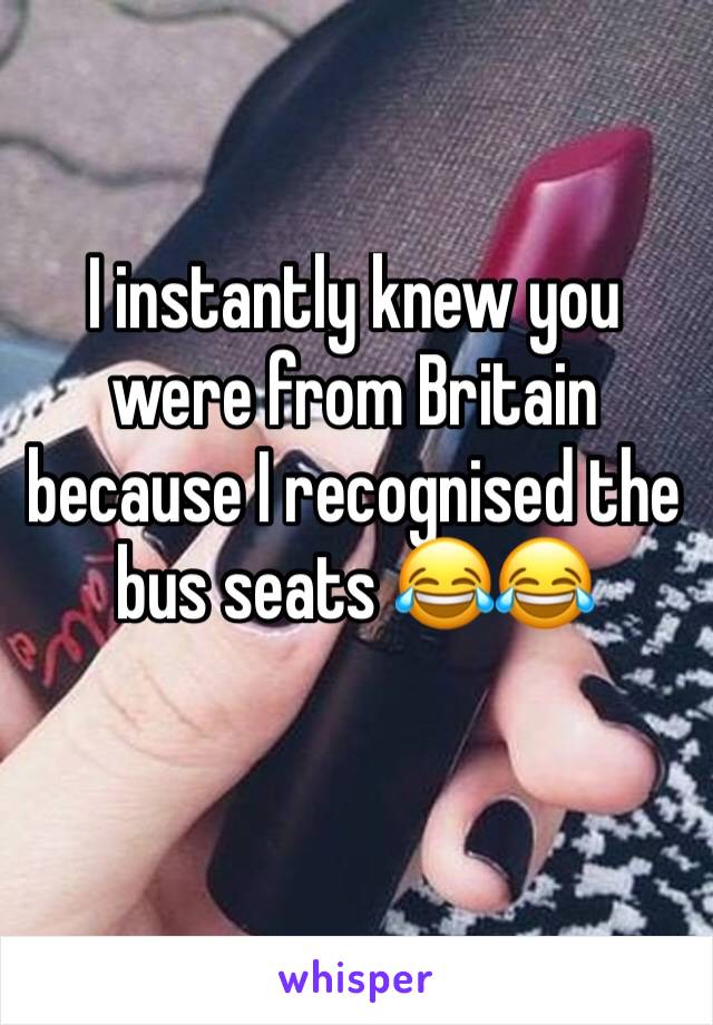 I instantly knew you were from Britain because I recognised the bus seats 😂😂