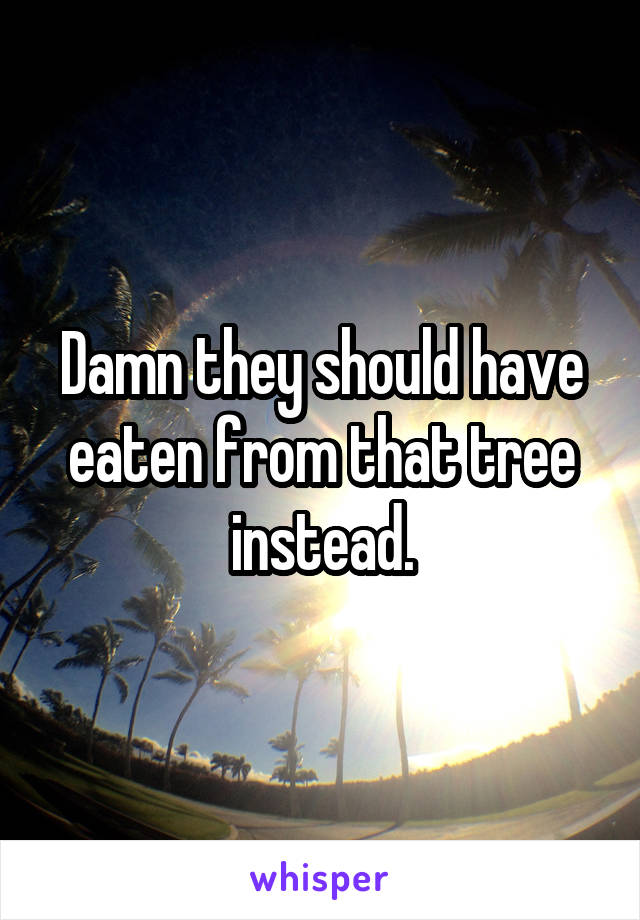 Damn they should have eaten from that tree instead.