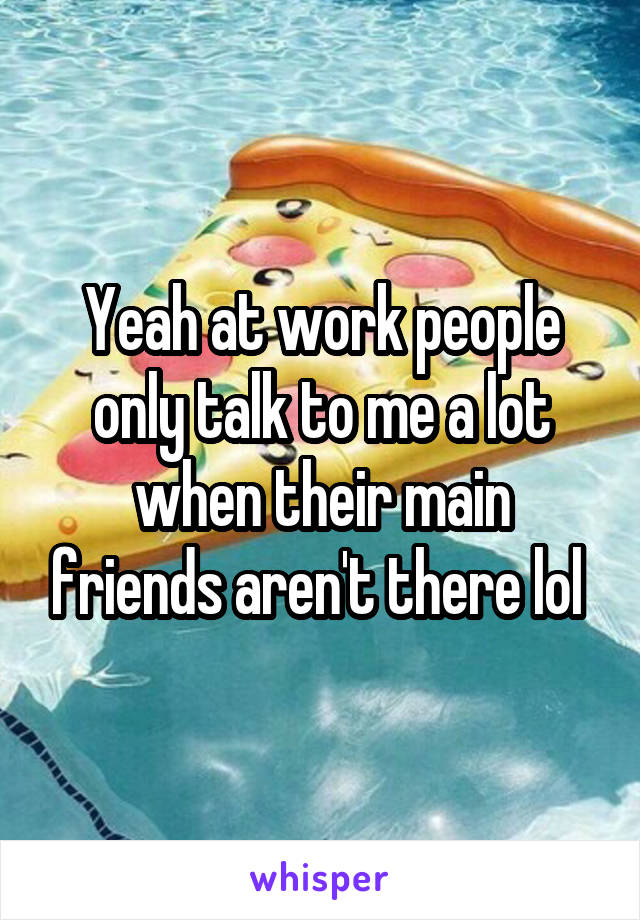 Yeah at work people only talk to me a lot when their main friends aren't there lol 