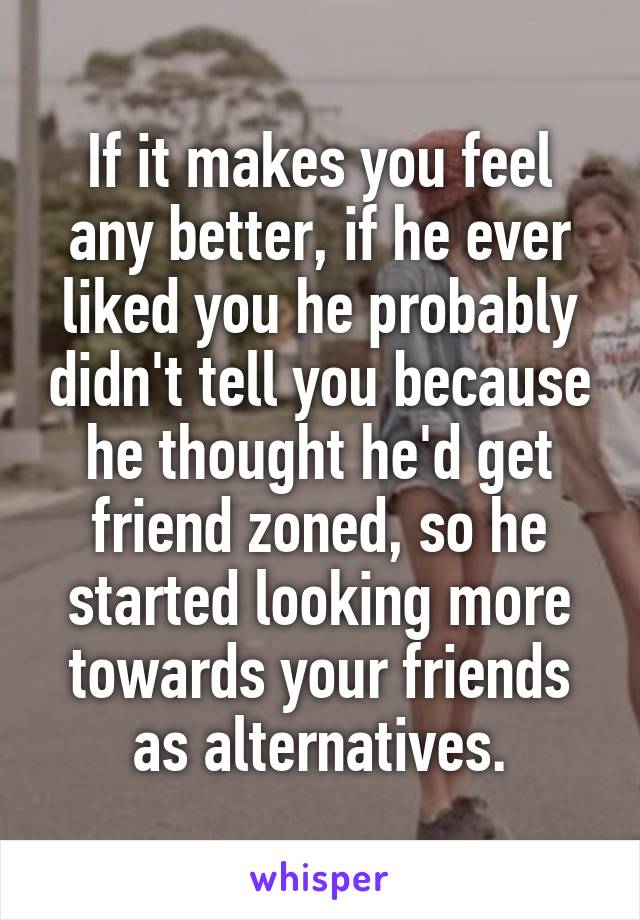 If it makes you feel any better, if he ever liked you he probably didn't tell you because he thought he'd get friend zoned, so he started looking more towards your friends as alternatives.