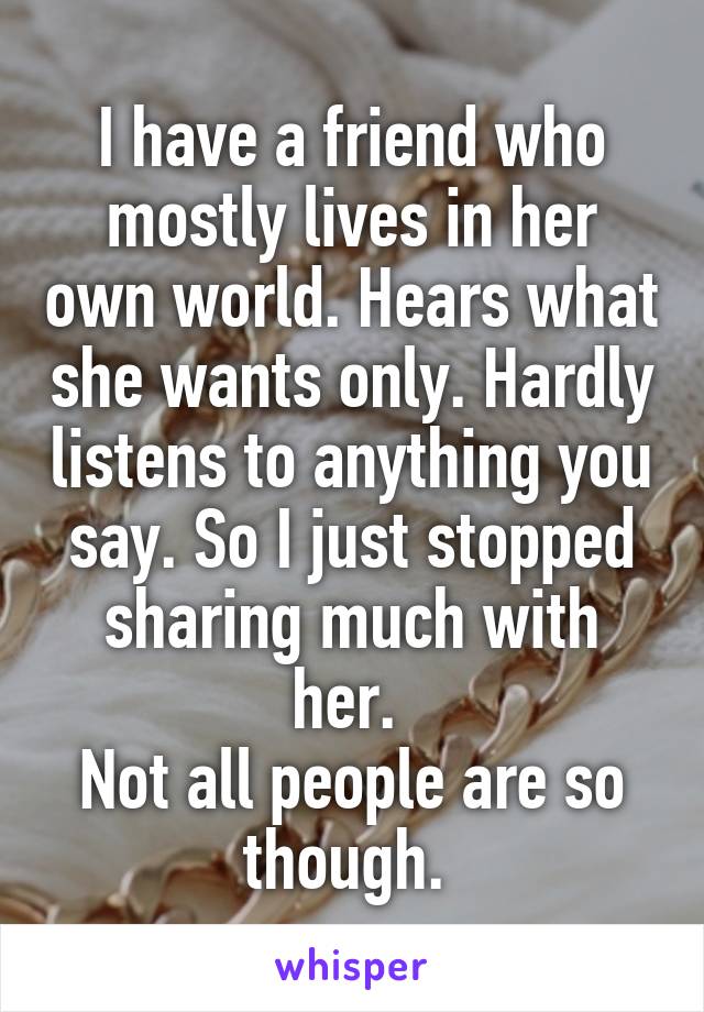 I have a friend who mostly lives in her own world. Hears what she wants only. Hardly listens to anything you say. So I just stopped sharing much with her. 
Not all people are so though. 