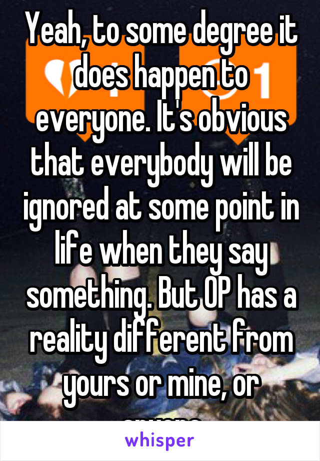 Yeah, to some degree it does happen to everyone. It's obvious that everybody will be ignored at some point in life when they say something. But OP has a reality different from yours or mine, or anyone