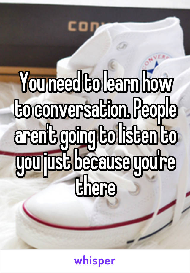 You need to learn how to conversation. People aren't going to listen to you just because you're there