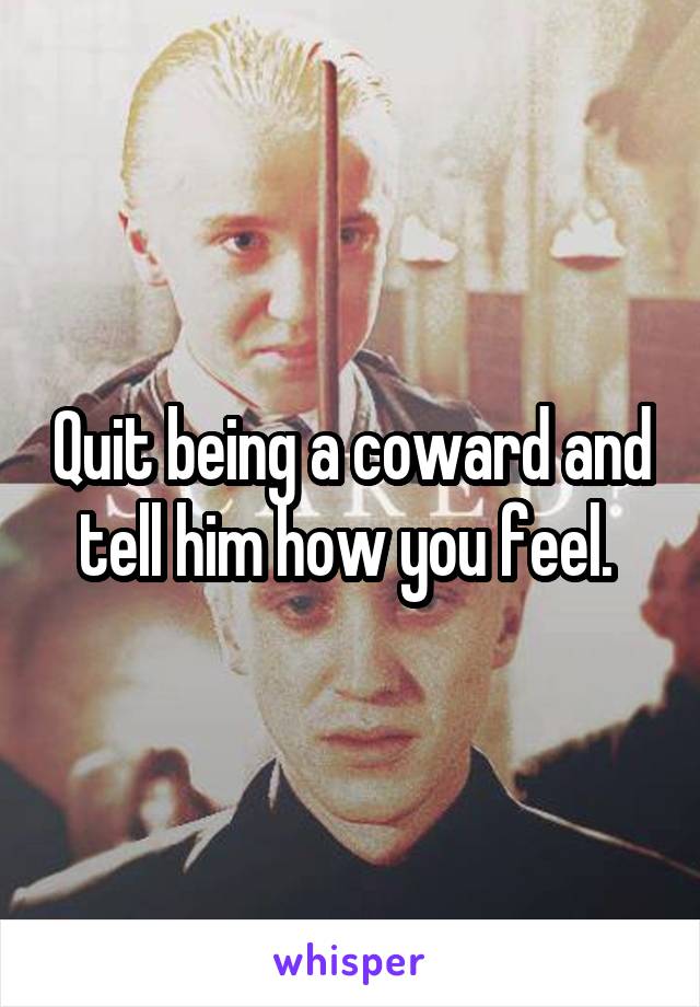 Quit being a coward and tell him how you feel. 