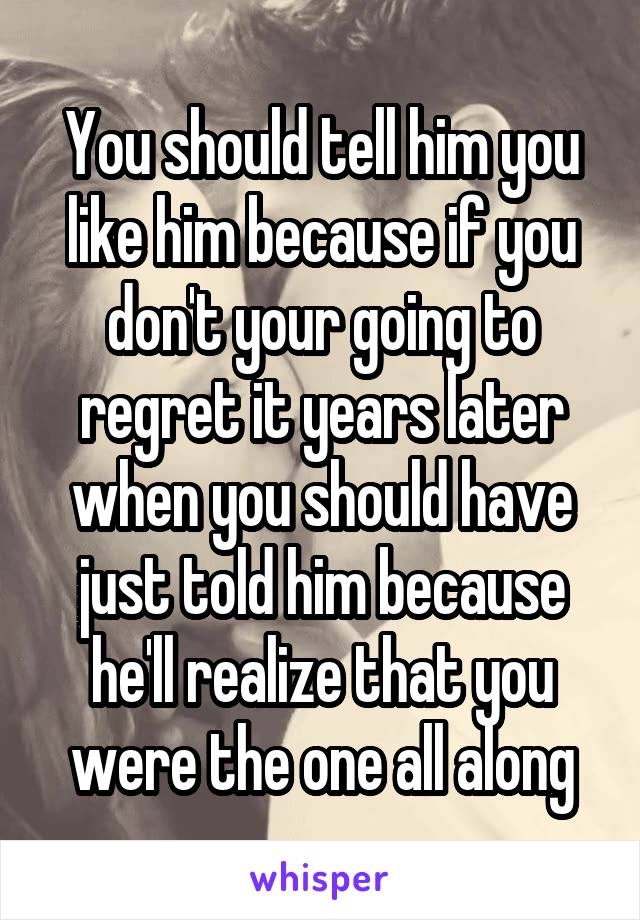 You should tell him you like him because if you don't your going to regret it years later when you should have just told him because he'll realize that you were the one all along