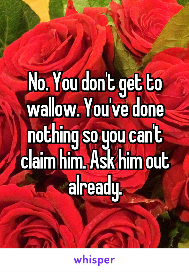 No. You don't get to wallow. You've done nothing so you can't claim him. Ask him out already.