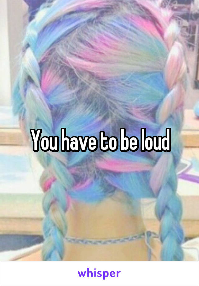 You have to be loud