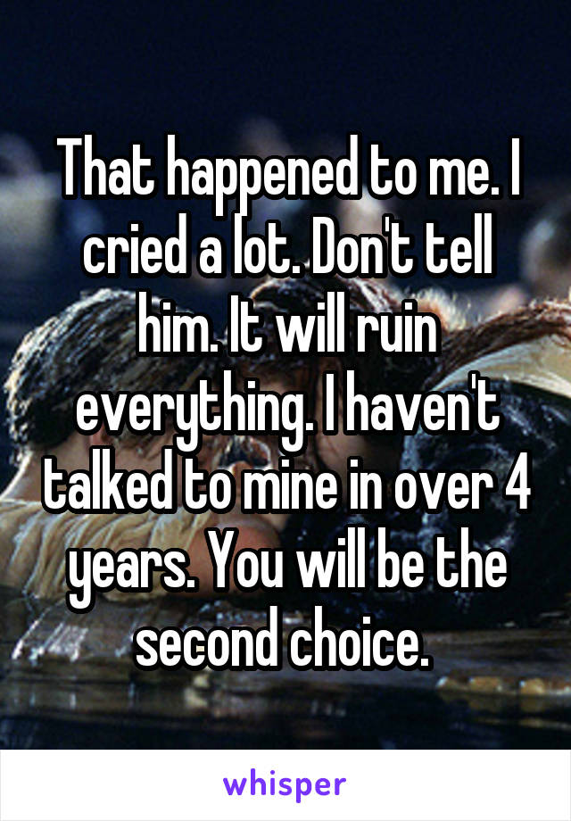 That happened to me. I cried a lot. Don't tell him. It will ruin everything. I haven't talked to mine in over 4 years. You will be the second choice. 