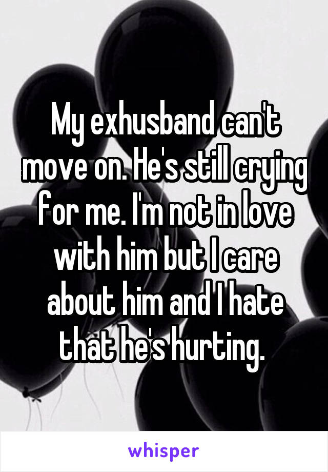 My exhusband can't move on. He's still crying for me. I'm not in love with him but I care about him and I hate that he's hurting. 