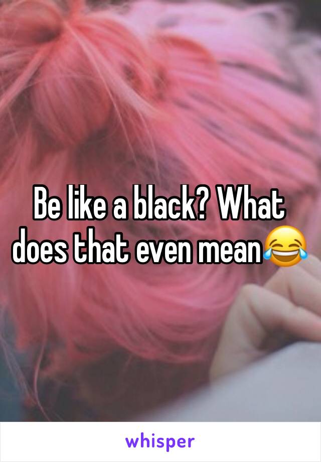 Be like a black? What does that even mean😂