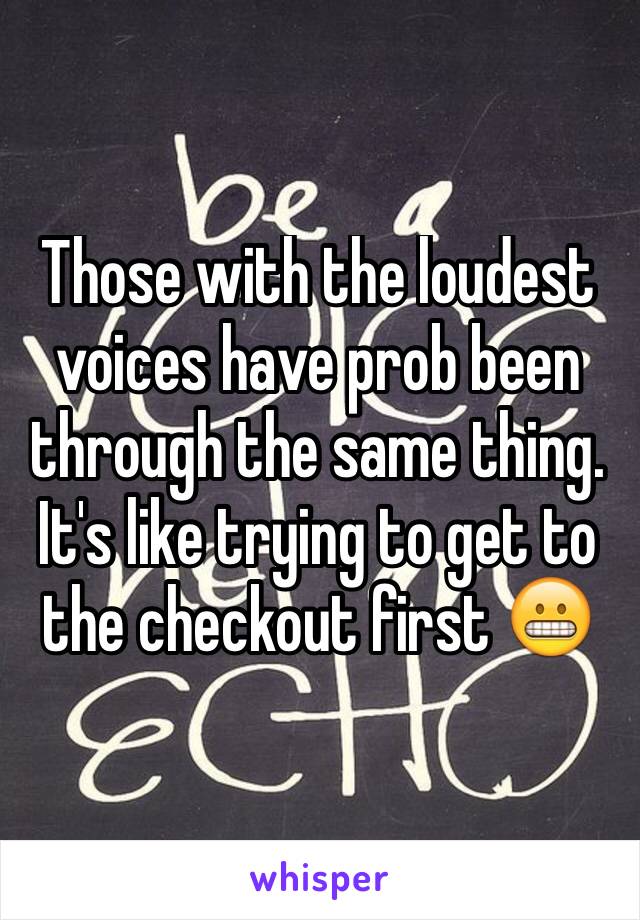 Those with the loudest voices have prob been through the same thing. It's like trying to get to the checkout first 😬