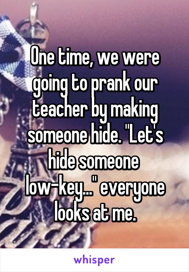 One time, we were going to prank our teacher by making someone hide. "Let's hide someone 
low-key..." everyone looks at me.