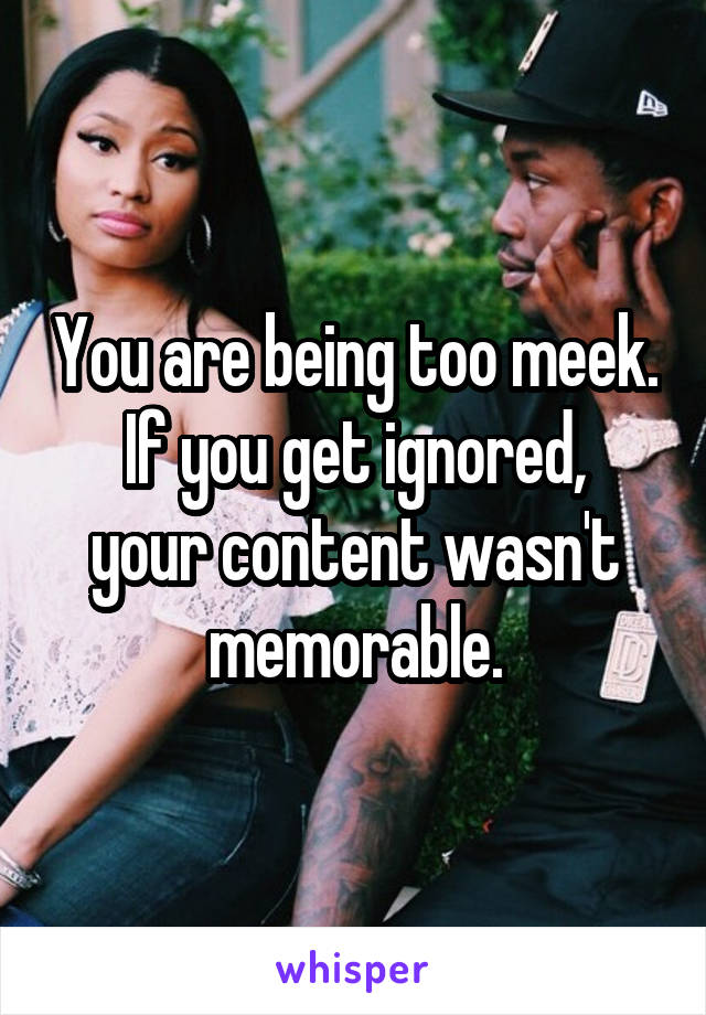 You are being too meek.
If you get ignored, your content wasn't memorable.