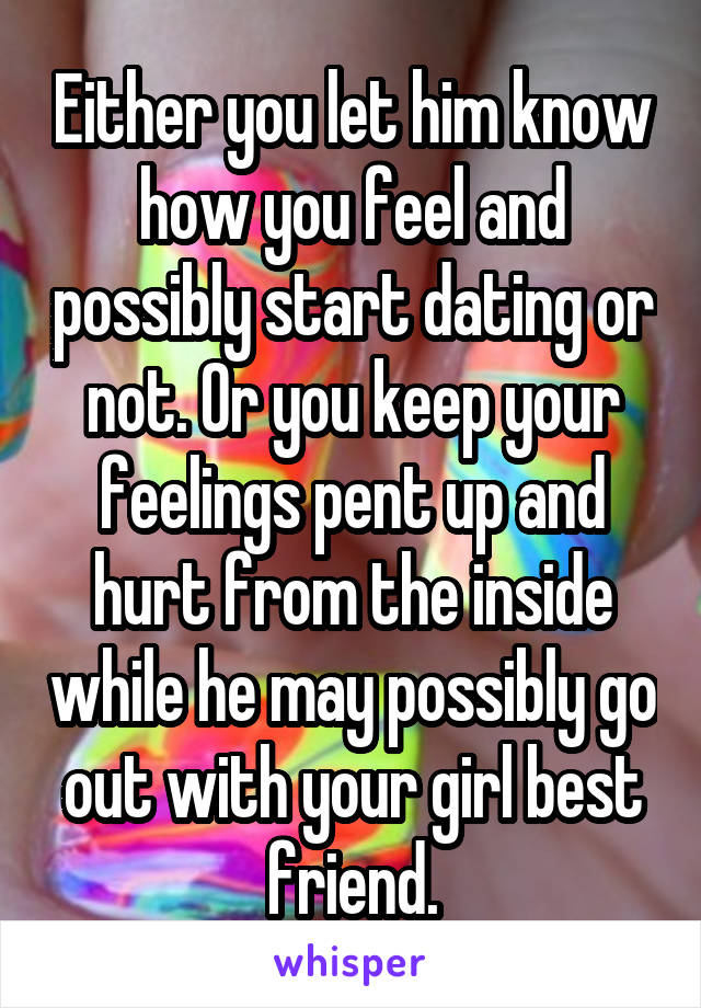 Either you let him know how you feel and possibly start dating or not. Or you keep your feelings pent up and hurt from the inside while he may possibly go out with your girl best friend.