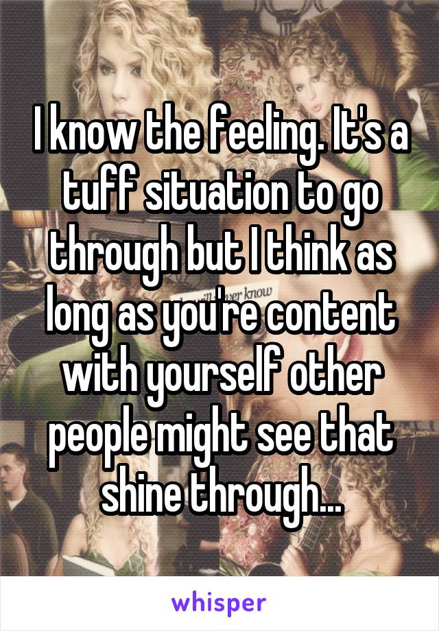 I know the feeling. It's a tuff situation to go through but I think as long as you're content with yourself other people might see that shine through...
