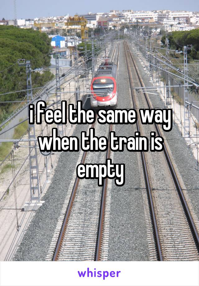 i feel the same way when the train is empty
