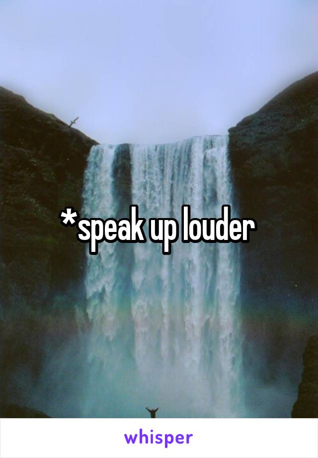 *speak up louder 