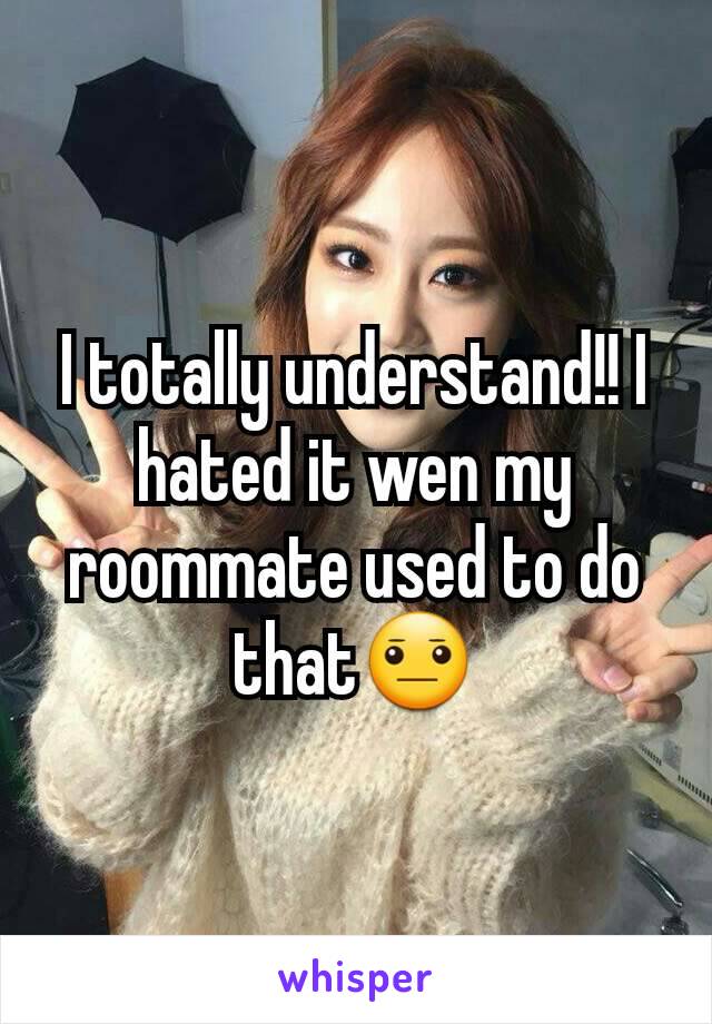 I totally understand!! I hated it wen my roommate used to do that😐