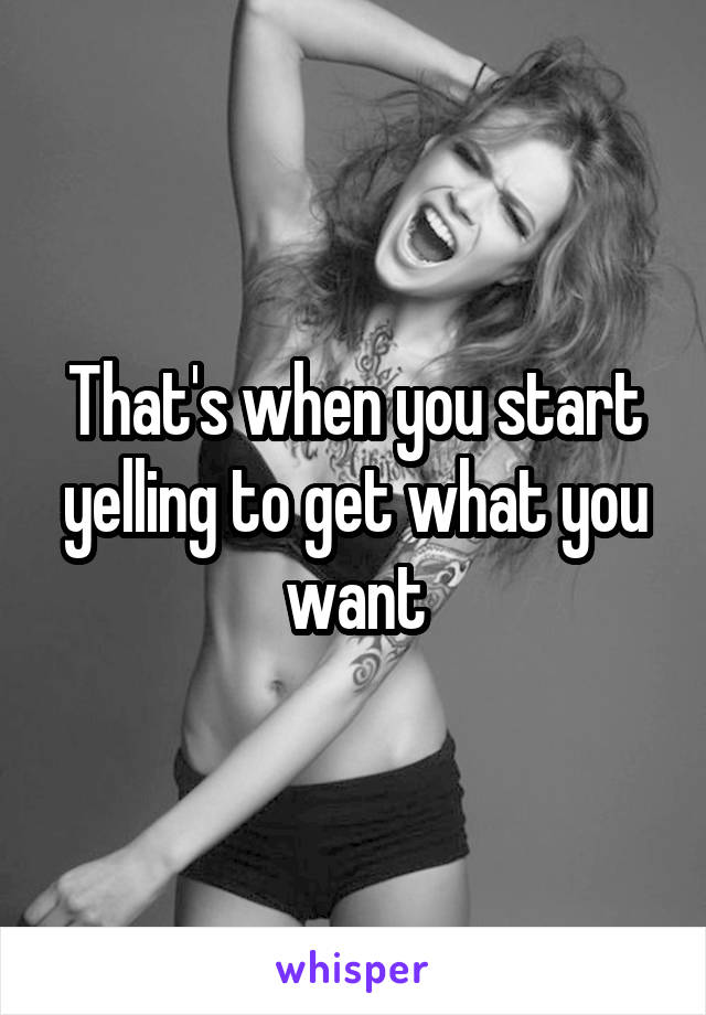 That's when you start yelling to get what you want