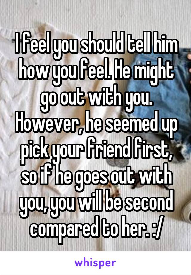 I feel you should tell him how you feel. He might go out with you. However, he seemed up pick your friend first, so if he goes out with you, you will be second compared to her. :/