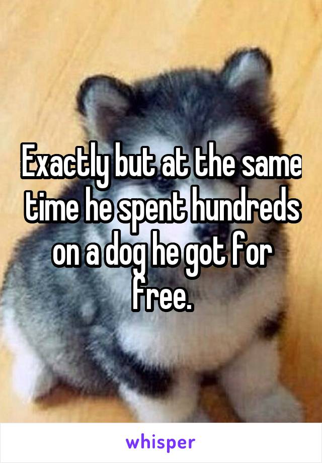 Exactly but at the same time he spent hundreds on a dog he got for free.
