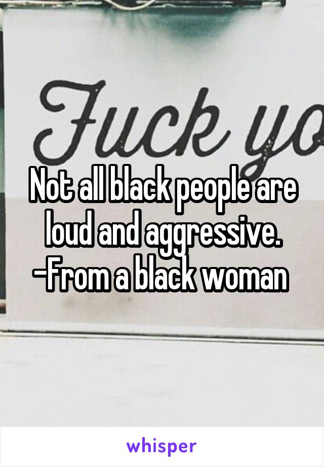 Not all black people are loud and aggressive. -From a black woman 