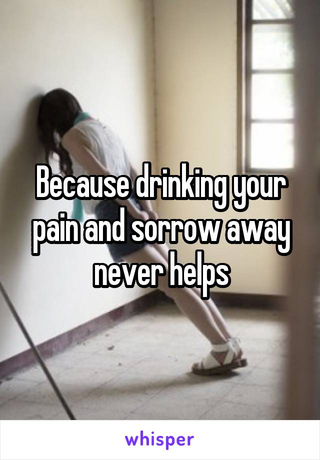 Because drinking your pain and sorrow away never helps