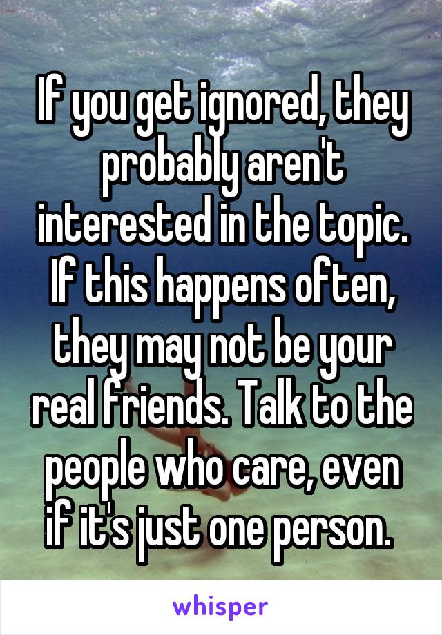 If you get ignored, they probably aren't interested in the topic. If this happens often, they may not be your real friends. Talk to the people who care, even if it's just one person. 