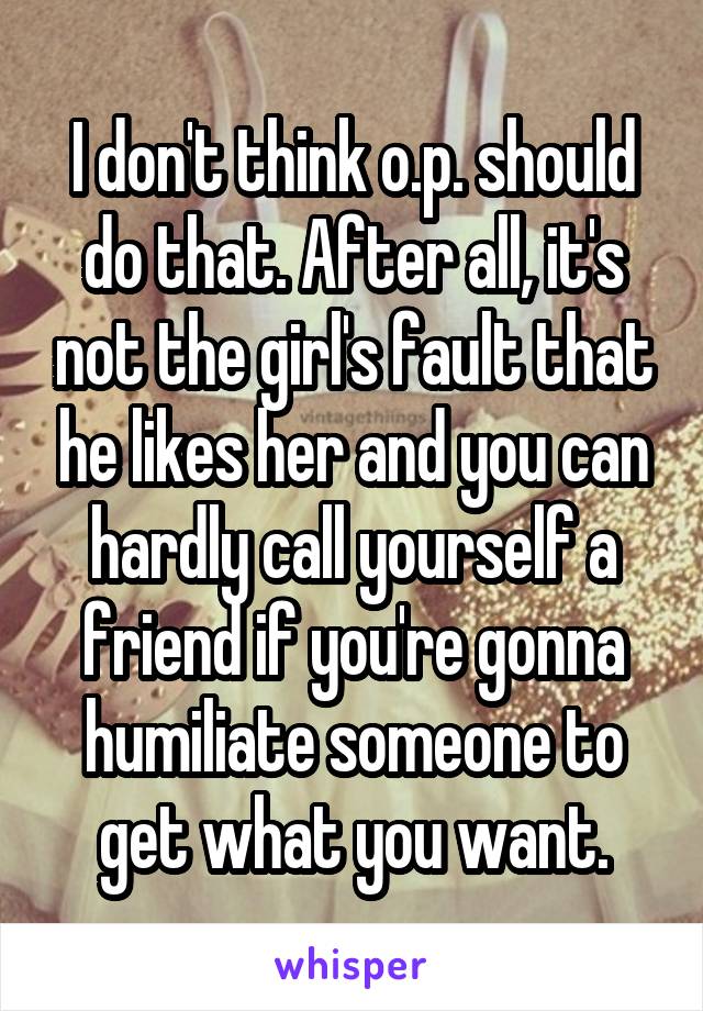 I don't think o.p. should do that. After all, it's not the girl's fault that he likes her and you can hardly call yourself a friend if you're gonna humiliate someone to get what you want.