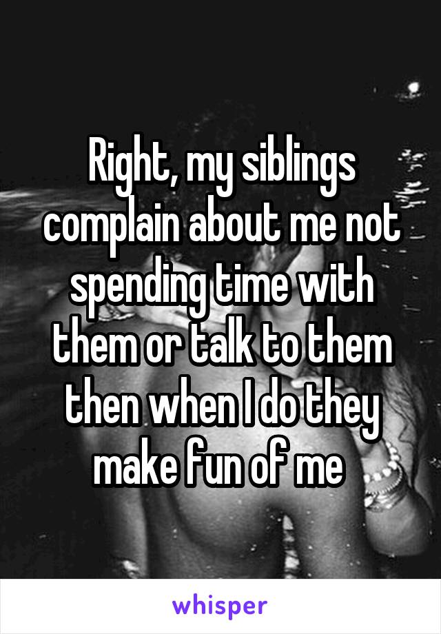 Right, my siblings complain about me not spending time with them or talk to them then when I do they make fun of me 