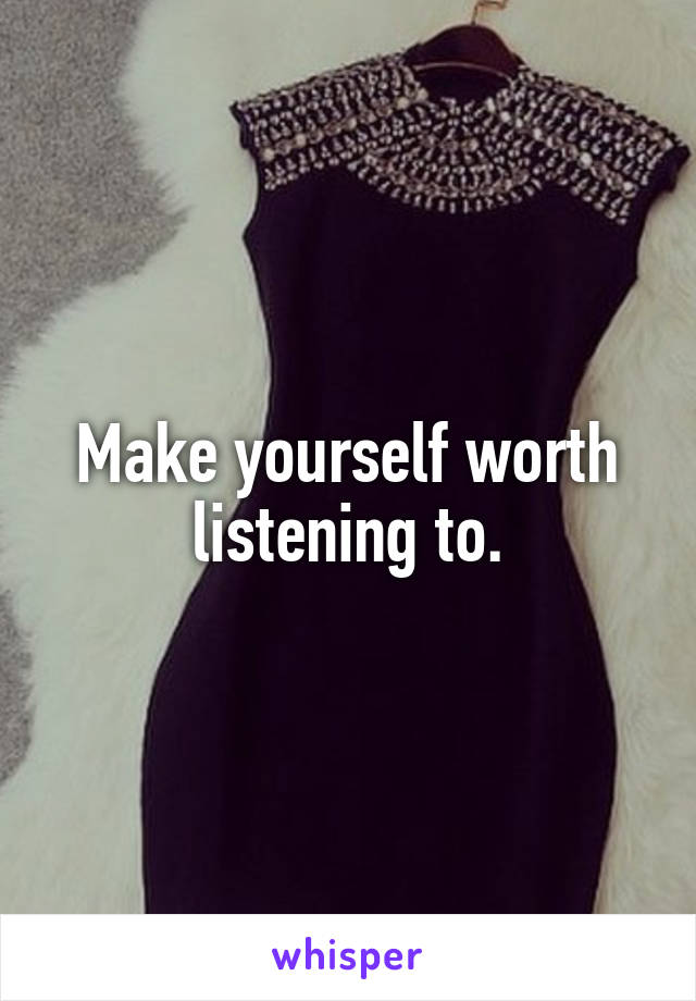 Make yourself worth listening to.