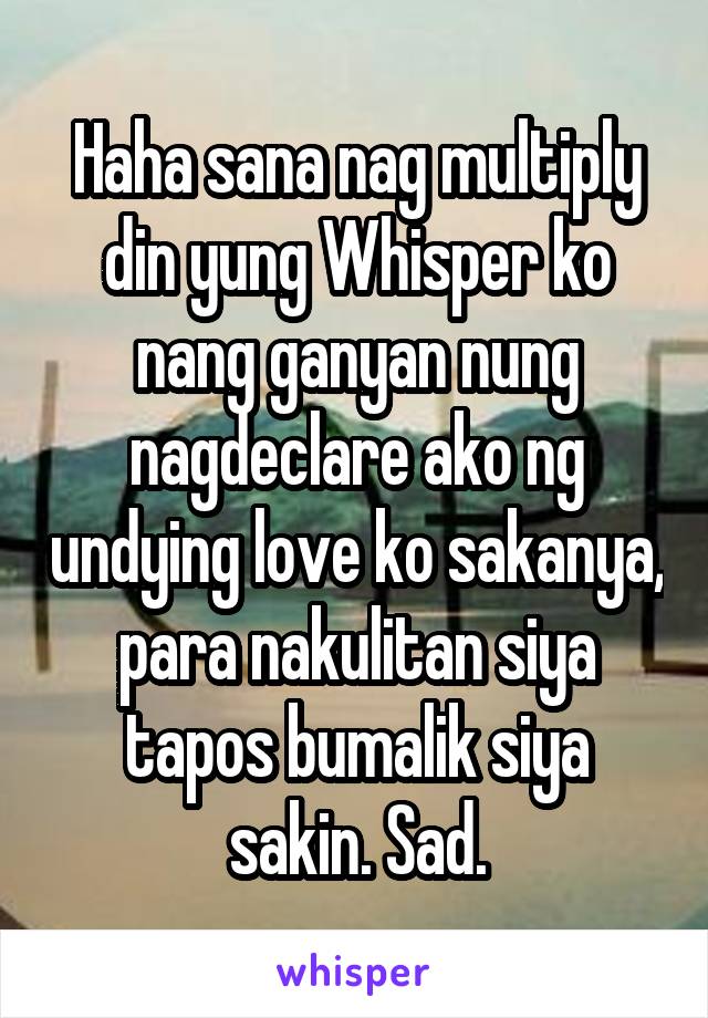 Haha sana nag multiply din yung Whisper ko nang ganyan nung nagdeclare ako ng undying love ko sakanya, para nakulitan siya tapos bumalik siya sakin. Sad.