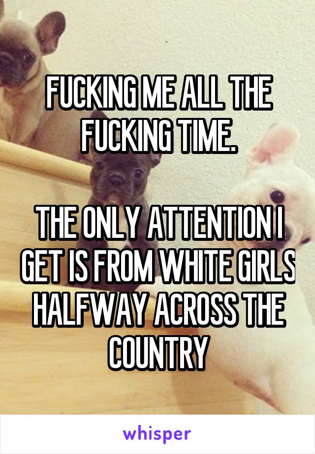 FUCKING ME ALL THE FUCKING TIME.

THE ONLY ATTENTION I GET IS FROM WHITE GIRLS HALFWAY ACROSS THE COUNTRY