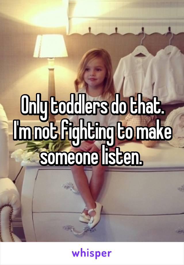 Only toddlers do that. I'm not fighting to make someone listen. 