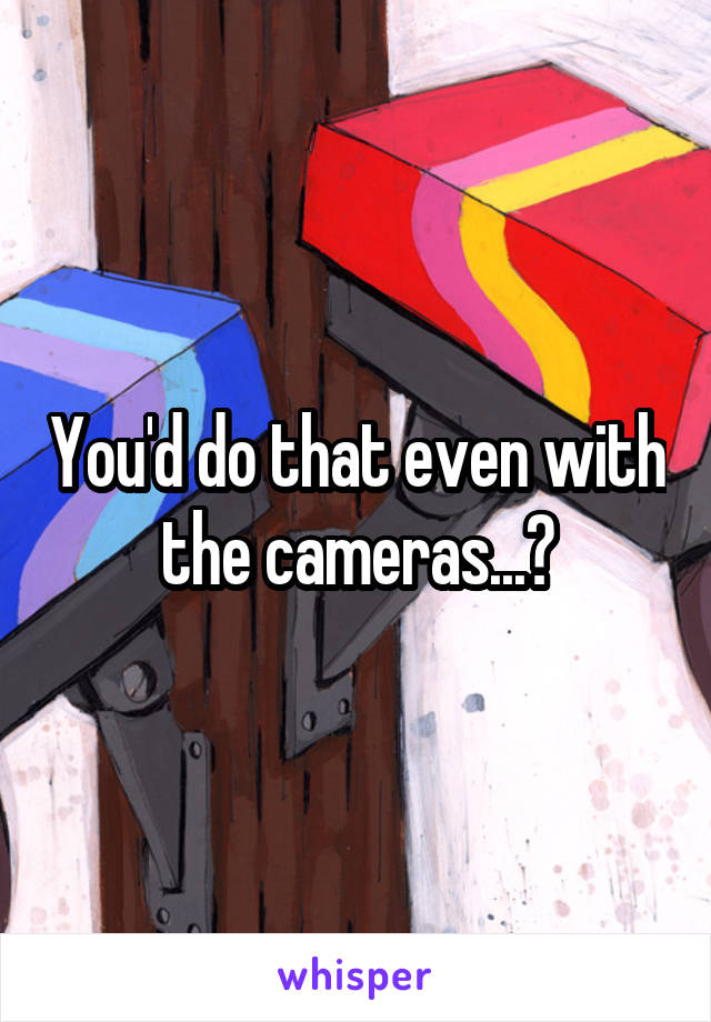 You'd do that even with the cameras...?
