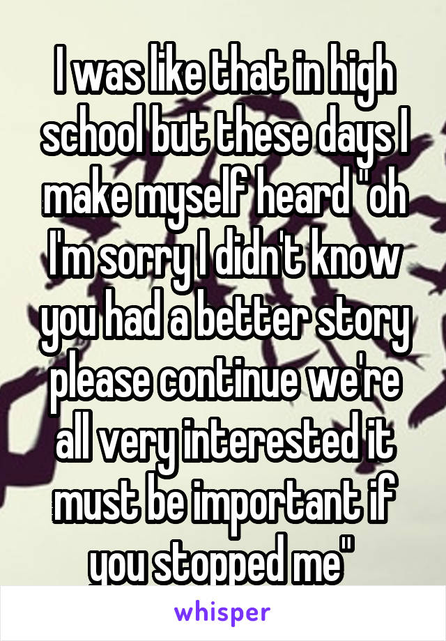 I was like that in high school but these days I make myself heard "oh I'm sorry I didn't know you had a better story please continue we're all very interested it must be important if you stopped me" 