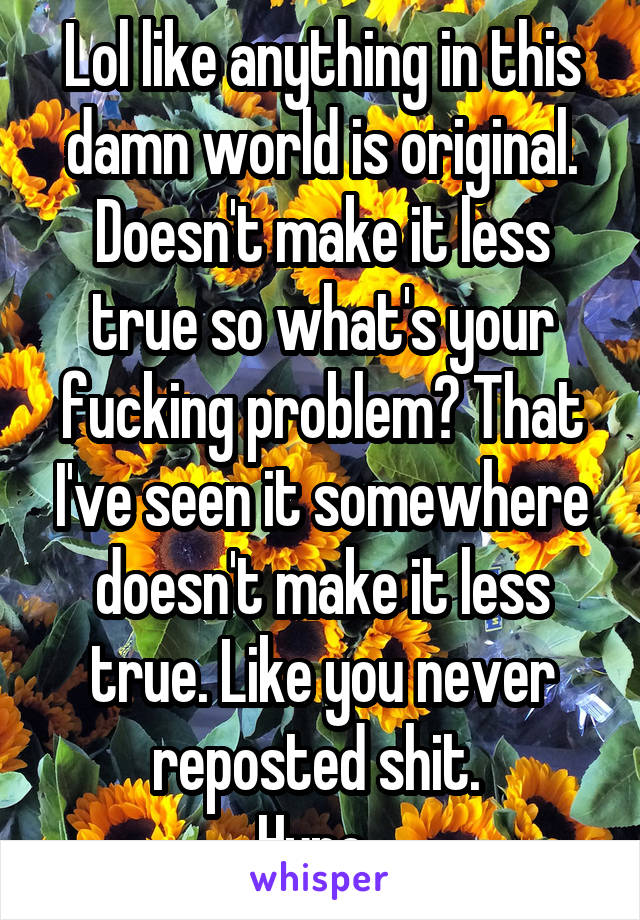 Lol like anything in this damn world is original. Doesn't make it less true so what's your fucking problem? That I've seen it somewhere doesn't make it less true. Like you never reposted shit. 
Hypo. 