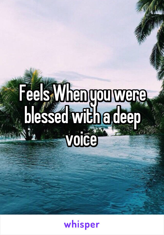 Feels When you were blessed with a deep voice 