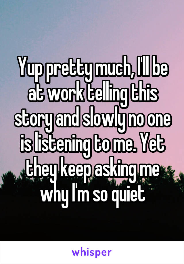 Yup pretty much, I'll be at work telling this story and slowly no one is listening to me. Yet they keep asking me why I'm so quiet