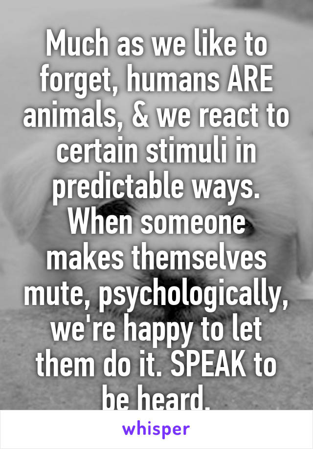 Much as we like to forget, humans ARE animals, & we react to certain stimuli in predictable ways.
When someone makes themselves mute, psychologically, we're happy to let them do it. SPEAK to be heard.