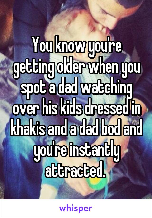 You know you're getting older when you spot a dad watching over his kids dressed in khakis and a dad bod and you're instantly attracted. 