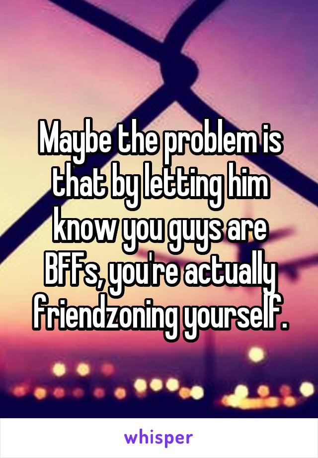 Maybe the problem is that by letting him know you guys are BFFs, you're actually friendzoning yourself.